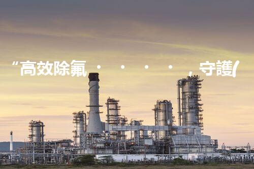 “高效除氟，守護(hù)碧水藍(lán)天——廢水中氟離子處理新篇章”